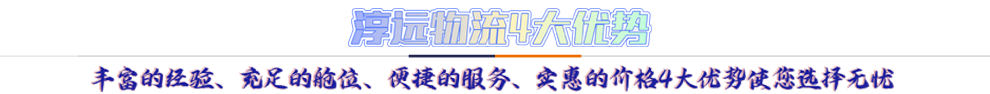 淳遠(yuǎn)物流4大優(yōu)勢(shì)*豐富的經(jīng)驗(yàn)、充足的艙位、便捷的服務(wù)、實(shí)惠的價(jià)格4大優(yōu)勢(shì)讓您選擇無憂